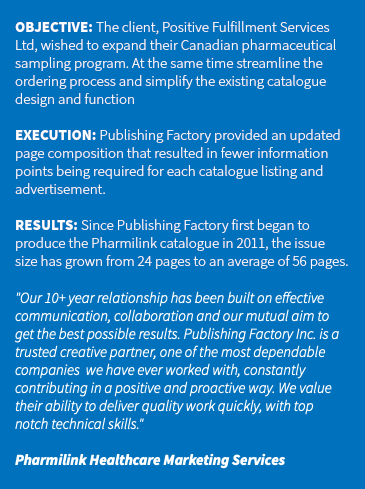 &nbsp;OBJECTIVE: The client, Positive Fulfillment Services Ltd, wished to expand their Canadian pharmaceutical sampling program. At the same time streamline the ordering process and simplify the existing catalogue design and function EXECUTION: Publishing Factory provided an updated page composition that resulted in fewer information points being required for each catalogue listing and advertisement. RESULTS: Since Publishing Factory first began to produce the Pharmilink catalogue in 2011, the issue size has grown from 24 pages to an average of 56 pages. "Our 10+ year relationship has been built on effective communication, collaboration and our mutual aim to get the best possible results. Publishing Factory Inc. is a trusted creative partner, one of the most dependable companies we have ever worked with, constantly contributing in a positive and proactive way. We value their ability to deliver quality work quickly, with top notch technical skills." Pharmilink Healthcare Marketing Services 