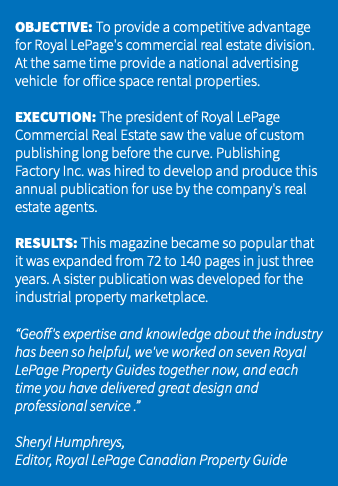 &nbsp;OBJECTIVE: To provide a competitive advantage for Royal LePage's commercial real estate division. At the same time provide a national advertising vehicle for office space rental properties. EXECUTION: The president of Royal LePage Commercial Real Estate saw the value of custom publishing long before the curve. Publishing Factory Inc. was hired to develop and produce this annual publication for use by the company's real estate agents. RESULTS: This magazine became so popular that it was expanded from 72 to 140 pages in just three years. A sister publication was developed for the industrial property marketplace. “Geoff's expertise and knowledge about the industry has been so helpful, we've worked on seven Royal LePage Property Guides together now, and each time you have delivered great design and professional service .” Sheryl Humphreys, Editor, Royal LePage Canadian Property Guide 
