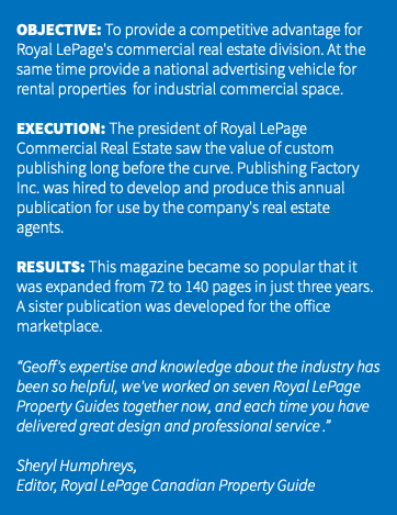 &nbsp;OBJECTIVE: To provide a competitive advantage for Royal LePage's commercial real estate division. At the same time provide a national advertising vehicle for rental properties for industrial commercial space. EXECUTION: The president of Royal LePage Commercial Real Estate saw the value of custom publishing long before the curve. Publishing Factory Inc. was hired to develop and produce this annual publication for use by the company's real estate agents. RESULTS: This magazine became so popular that it was expanded from 72 to 140 pages in just three years. A sister publication was developed for the office marketplace. “Geoff's expertise and knowledge about the industry has been so helpful, we've worked on seven Royal LePage Property Guides together now, and each time you have delivered great design and professional service .” Sheryl Humphreys, Editor, Royal LePage Canadian Property Guide 